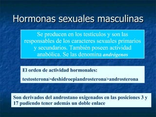 Hormonas sexuales masculinas Se producen en los testículos y son las responsables de los caracteres sexuales primarios y secundarios. También poseen actividad anabólica. Se las denomina   andrógenos El orden de actividad hormonales: testosterona>deshidroepiandrosterona>androsterona Son derivados del androstano oxigenados en las posiciones 3 y 17 pudiendo tener además un doble enlace 