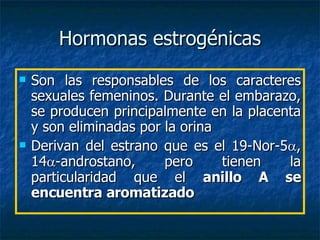 Hormonas estrogénicas Son las responsables de los caracteres sexuales femeninos. Durante el embarazo, se producen principalmente en la placenta y son eliminadas por la orina Derivan del estrano que es el 19-Nor-5  , 14  -androstano, pero tienen la particularidad que el  anillo A se encuentra aromatizado 