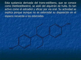 Esta sustancia derivada del trans-estilbeno, que se conoce como Dietilestilbestrol, se aisló del alquitrán de hulla. Es tan activo como el estradiol y eficaz por via oral. Su actividad se explica porque aunque no es esteroidal su disposición en el espacio recuerda a los esteroides   
