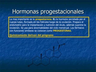 Hormonas progestacionales La mas importante es la  progesterona.  E s la hormona secretada por el cuerpo luteo, formado en los folículos luego de la ovulación. Prepara el endometrio para la implantación y nutrición del óvulo, además suprime la ovulación. Se usa para anormalidades del ciclo menstrual. Los fármacos con funciones similares se conocen como  PROGESTINAS. Quimicamente derivan del pregnano 