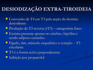 DESIODIZAÇÃO EXTRA-TIROIDEIA Conversão de T4 em T3 pela acção da tironina desiodinase Produção de T3 reversa (rT3) – antagonista fraco Enzima presente apenas no cérebro, hipófise e tecido adiposo castanho. Fígado, rim, músculo esquelético e coração – T3 circulante. T3 é a forma activa preponderante Inibição por propanolol 
