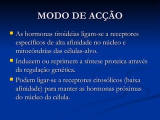 MODO DE ACÇÃO As hormonas tiroideias ligam-se a receptores específicos de alta afinidade no núcleo e mitocôndrias das células-alvo. Induzem ou reprimem a síntese proteica através da regulação genética. Podem ligar-se a receptores citosólicos (baixa afinidade) para manter as hormonas próximas do núcleo da célula. 