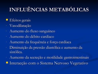 INFLUÊNCIAS METABÓLICAS Efeitos gerais Vasodilatação Aumento do fluxo sanguíneo Aumento do débito cardíaco Aumento da frequência e força cardíaca Diminuição da pressão diastólica e aumento da sistólica. Aumento da secreção e motilidade gastrointestinais Interacção com o Sistema Nervoso Vegetativo 