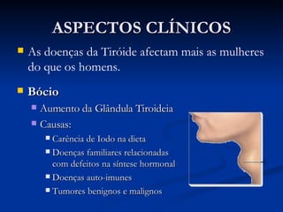 ASPECTOS CLÍNICOS Bócio Aumento da Glândula Tiroideia Causas: Carência de Iodo na dieta Doenças familiares relacionadas com defeitos na síntese hormonal Doenças auto-imunes Tumores benignos e malignos As doenças da Tiróide afectam mais as mulheres do que os homens. 