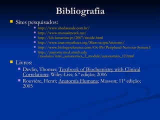 Bibliografia Sites pesquisados: http:// www.abcdasaude.com.br / http:// www.manualmerck.net / http:// lab-lamartine.pt /2007/ tiroide.html http://www.anatomyatlases.org/MicroscopicAnatomy/ http://www.biologyreference.com/Oc-Ph/Peripheral-Nervous-System.html http:// anatomy.med.umich.edu /modules/intro_autonomics_2_module/autonomics_12.html Livros: Devlin, Thomas;  Textbook of Biochemistry with Clinical Correlations ; Wiley-Liss; 6.ª edição; 2006 Rouvière, Henri;  Anatomía Humana ; Masson; 11ª edição; 2005 