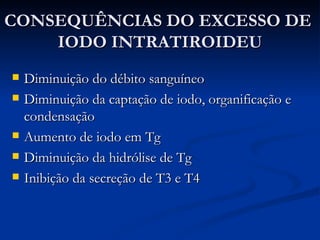 CONSEQUÊNCIAS DO EXCESSO DE  IODO INTRATIROIDEU Diminuição do débito sanguíneo Diminuição da captação de iodo , organificação e condensação Aumento de iodo em Tg Diminuição da hidrólise de Tg Inibição da secreção de T3 e T4 