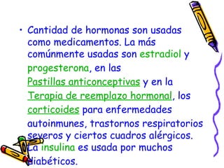 Cantidad de hormonas son usadas como medicamentos. La más comúnmente usadas son  estradiol  y  progesterona , en las  Pastillas anticonceptivas  y en la  Terapia de reemplazo hormonal , los  corticoides  para enfermedades autoinmunes, trastornos respiratorios severos y ciertos cuadros alérgicos. La  insulina  es usada por muchos diabéticos.  