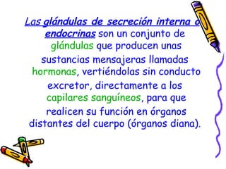Las  glándulas de secreción interna o endocrinas  son un conjunto de  glándulas  que producen unas sustancias mensajeras llamadas  hormonas , vertiéndolas sin conducto excretor, directamente a los  capilares sanguíneos , para que realicen su función en órganos distantes del cuerpo (órganos diana).   