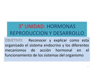 3° UNIDAD: HORMONAS
REPRODUCCION Y DESARROLLO
OBJETIVO: Reconocer y explicar como esta
organizado el sistema endocrino y los diferentes
mecanismos de acción hormonal en el
funcionamiento de los sistemas del organismo
1
 