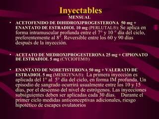 Inyectables MENSUAL ACETOFENIDO DE DIHIDROXIPROGESTERONA  50 mg + ENANTATO DE ESTRADIOL 10 mg  (PERLUTAL  ):  Se aplica en forma intramuscular profunda entre el 7° y 10 ° día del ciclo, preferentemente al 8°. Reversible entre los 60 y 90 días después de la inyección. ACETATO DE MEDROXIPROGESTERONA 25 mg + CIPIONATO DE ESTRADIOL 5 mg  (CYCIOFEM  ) ENANTATO DE NORETISTERONA 50 mg + VALERATO DE ESTRADIOL 5 mg  (MESIGYNA  ):  La primera inyección es aplicada del 1° al  5° día del ciclo, en forma IM profunda. Un episodio de sangrado ocurrirá usualmente entre los 10 y 15 días, por el descenso del nivel de estrógenos. Las inyecciones subsiguientes deben ser aplicadas cada 30 días.  Durante el primer ciclo medidas anticonceptivas adicionales, riesgo hipotético de escapes ovulatorios 