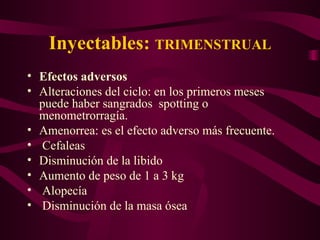 Inyectables:  TRIMENSTRUAL Efectos adversos Alteraciones del ciclo: en los primeros meses puede haber sangrados  spotting o menometrorragía. Amenorrea: es el efecto adverso más frecuente.  Cefaleas Disminución de la libido Aumento de peso de 1 a 3 kg Alopecía Disminución de la masa ósea 