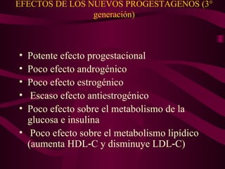 EFECTOS DE LOS NUEVOS PROGESTAGENOS (3° generación) Potente efecto progestacional  Poco efecto androgénico  Poco efecto estrogénico Escaso efecto antiestrogénico  Poco efecto sobre el metabolismo de la glucosa e insulina Poco efecto sobre el metabolismo lipídico (aumenta HDL‑C y disminuye LDL‑C) 