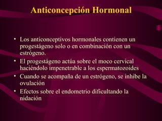 Anticoncepción Hormonal  Los anticonceptivos hormonales contienen un progestágeno solo o en combinación con un estrógeno.  El progestágeno actúa sobre el moco cervical haciéndolo impenetrable a los espermatozoides Cuando se acompaña de un estrógeno, se inhibe la ovulación Efectos sobre el endometrio dificultando la nidación 
