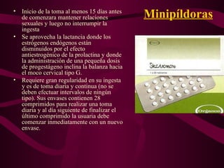 Minipíldoras Inicio de la toma al menos 15 días antes de comenzara mantener relaciones sexuales y luego no interrumpir la ingesta Se aprovecha la lactancia donde los estrógenos endógenos están disminuidos por el efecto antiestrogénico de la prolactina y donde la administración de una pequeña dosis de progestágeno inclina la balanza hacia el moco cervical tipo G. Requiere gran regularidad en su ingesta y es de toma diaria y continua (no se deben efectuar intervalos de ningún tipo). Sus envases contienen 28 comprimidos para realizar una toma diaria y al día siguiente de finalizar el último comprimido la usuaria debe comenzar inmediatamente con un nuevo envase. 