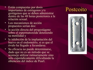 Postcoito  Están compuestas por dosis importantes de estrógenos y/o gestágenos que se deben administrar dentro de las 48 horas posteriores a la relación sexual. Los mecanismos de acción propuestos serían dos: la acción directa del progestágeno sobre el espermatozoide deteniendo su motilidad y la inhibición de la implantación del huevo en el endometrio, si es que el óvulo ha llegado a fecundarse. Su eficacia no puede determinarse, dado que no es un método que se aconseje utilizar rutinariamente sino sólo esporádicamente dificultando la obtención del índice de Pearl. 