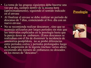 Posología La toma de las grageas siguientes debe hacerse una vez por día, siempre dentro de la misma hora (aproximadamente), siguiendo el sentido indicado en el envase Al finalizar el envase se debe realizar un período de descanso de 7 días, comenzando al 8vo. día con un nuevo envase. No se recomienda realizar descansos , sino que se aconseja utilizarlos por largos períodos sin más que los intervalos explicados en la posología hasta que la pareja desee un  embarazo. (Estos descansos se realizaban con el fin de disminuir la incidencia de amenorrea postpíldora,  no se probó diferencias  entre períodos cortos y períodos prolongados luego de la suspensión de la ingesta (incluso varios años) existiendo alto número de embarazos no deseados en los meses de "descanso". 