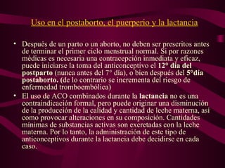Uso en el postaborto, el puerperio y la lactancia Después de un parto o un aborto, no deben ser prescritos antes de terminar el primer ciclo menstrual normal. Si por razones médicas es necesaria una contracepción inmediata y eficaz, puede iniciarse la toma del anticonceptivo el  12° día del postparto  (nunca antes del 7° día), o bien después del  5°día postaborto. ( de lo contrario se incrementa del riesgo de enfermedad tromboembólica) El uso de ACO combinados durante la  lactancia  no es una contraindicación formal, pero puede originar una disminución de la producción de la calidad y cantidad de leche materna, así como provocar alteraciones en su composición. Cantidades mínimas de substancias activas son excretadas con la leche materna. Por lo tanto, la administración de este tipo de anticonceptivos durante la lactancia debe decidirse en cada caso. 