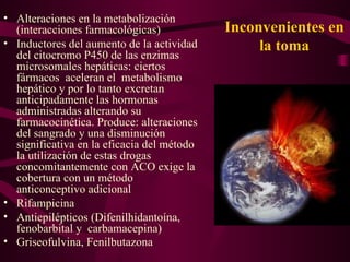 Inconvenientes en la toma Alteraciones en la metabolización (interacciones farmacológicas) Inductores del aumento de la actividad del citocromo P450 de las enzimas microsomales hepáticas: ciertos fármacos  aceleran el  metabolismo hepático y por lo tanto excretan anticipadamente las hormonas administradas alterando su farmacocinética. Produce: alteraciones del sangrado y una disminución significativa en la eficacia del método la utilización de estas drogas concomitantemente con ACO exige la cobertura con un método anticonceptivo adicional Rifampicina Antiepilépticos   (Difenilhidantoína, fenobarbital y  carbamacepina) Griseofulvina, Fenilbutazona   