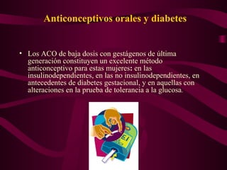 Anticonceptivos orales y diabetes Los ACO de baja dosis con gestágenos de última generación constituyen un excelente método anticonceptivo para estas mujeres :  en las insulinodependientes, en las no insulinodependientes, en antecedentes de diabetes gestacional, y en aquellas con alteraciones en la prueba de tolerancia a la glucosa . 