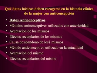 Qué datos básicos deben recogerse en la historia clínica de la mujer con anticoncepción Datos Anticonceptivos Métodos anticonceptivos utilizados con anterioridad  Aceptación de los mismos  Efectos secundarios de los mismos  Causa de abandono de los  mismos Método anticonceptivo utilizado en la actualidad Aceptación del mismo  Efectos secundarios del mismo  