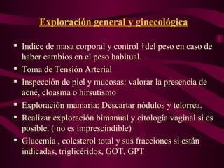 Exploración general y ginecológica Indice de masa corporal y control  del peso en caso de haber cambios en el peso habitual. Toma de Tensión Arterial Inspección de piel y mucosas: valorar la presencia de acné, cloasma o hirsutismo Exploración mamaria: Descartar nódulos y telorrea. Realizar exploración bimanual y citología vaginal si es posible. ( no es imprescindible) Glucemia , colesterol total y sus fracciones si están indicadas, triglicéridos, GOT, GPT  