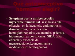 Qué anticonceptivo hormonal elegir? Se optará por la anticoncepción inyectable trimensual  si se busca  alta eficacia,  en la lactancia, endometrosis, dismenorreas, pacientes con hemoglobinopatías y/o anemias, psicosis, hipermenorrea por miomas, SIDA (alta eficacia y ausencia de menstruaciones),concomitante a medicamentos teratogénicos 