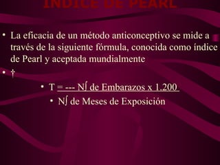 INDICE DE PEARL   La eficacia de un método anticonceptivo se mide a través de la siguiente fórmula, conocida como índice de Pearl y aceptada mundialmente   T  = --- Nº de Embarazos x 1.200  Nº de Meses de Exposición  