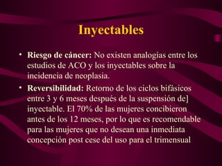 Inyectables Riesgo de cáncer:  No existen analogías entre los estudios de ACO y los inyectables sobre la incidencia de neoplasia. Reversibilidad:  Retorno de los ciclos bifásicos entre 3 y 6 meses después de la suspensión de] inyectable. El 70% de las mujeres concibieron antes de los 12 meses, por lo que es recomendable para las mujeres que no desean una inmediata concepción post cese del uso para el trimensual 