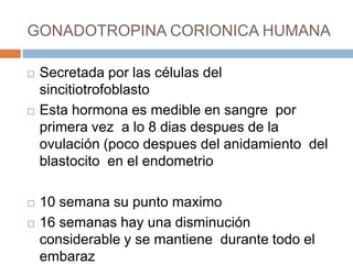 GONADOTROPINA CORIONICA HUMANA

   Secretada por las células del
    sincitiotrofoblasto
   Esta hormona es medible en sangre por
    primera vez a lo 8 dias despues de la
    ovulación (poco despues del anidamiento del
    blastocito en el endometrio

   10 semana su punto maximo
   16 semanas hay una disminución
    considerable y se mantiene durante todo el
    embaraz
 