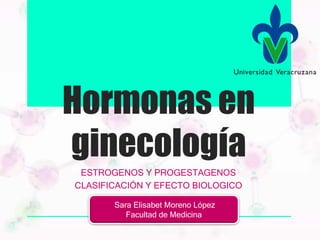 Hormonas en
ginecología
ESTROGENOS Y PROGESTAGENOS
CLASIFICACIÓN Y EFECTO BIOLOGICO
Sara Elisabet Moreno López
Facultad de Medicina
 