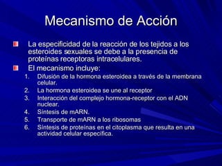 Mecanismo de Acción La especificidad de la reacción de los tejidos a los esteroides sexuales se debe a la presencia de proteínas receptoras intracelulares. El mecanismo incluye: Difusión de la hormona esteroidea a través de la membrana celular. La hormona esteroidea se une al receptor Interacción del complejo hormona-receptor con el ADN nuclear. Síntesis de mARN. Transporte de mARN a los ribosomas Síntesis de proteínas en el citoplasma que resulta en una actividad celular específica. 