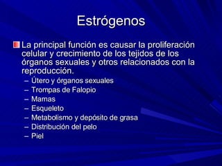 Estrógenos La principal función es causar la proliferación celular y crecimiento de los tejidos de los órganos sexuales y otros relacionados con la reproducción. Útero y órganos sexuales Trompas de Falopio Mamas Esqueleto Metabolismo y depósito de grasa Distribución del pelo Piel 