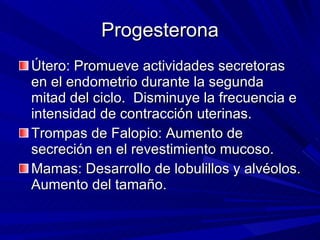 Progesterona Útero: Promueve actividades secretoras en el endometrio durante la segunda mitad del ciclo.  Disminuye la frecuencia e intensidad de contracción uterinas. Trompas de Falopio: Aumento de secreción en el revestimiento mucoso. Mamas: Desarrollo de lobulillos y alvéolos. Aumento del tamaño.  