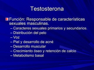 Testosterona Función: Responsable de características sexuales masculinas. Caracteres sexuales primarios y secundarios. Distribución del pelo Voz Piel y desarrollo de acné Desarrollo muscular Crecimiento óseo y retención de calcio Metabolismo basal 