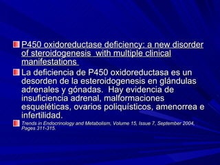 P450 oxidoreductase deficiency: a new disorder of steroidogenesis    with multiple clinical manifestations  La deficiencia de P450 oxidoreductasa es un desorden de la esteroidogenesis en glándulas adrenales y gónadas.  Hay evidencia de insuficiencia adrenal, malformaciones esqueléticas, ovarios poliquísticos, amenorrea e infertilidad. Trends in Endocrinology and Metabolism, Volume 15, Issue 7, September 2004, Pages 311-315. 