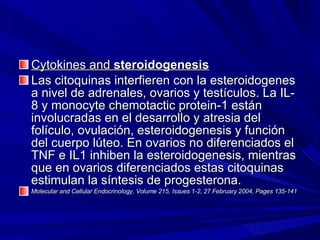 Cytokines and  steroidogenesis   Las citoquinas interfieren con la esteroidogenes a nivel de adrenales, ovarios y testículos. La IL-8 y monocyte chemotactic protein-1 están involucradas en el desarrollo y atresia del folículo, ovulación, esteroidogenesis y función del cuerpo lúteo. En ovarios no diferenciados el TNF e IL1 inhiben la esteroidogenesis, mientras que en ovarios diferenciados estas citoquinas estimulan la síntesis de progesterona. Molecular and Cellular Endocrinology, Volume 215, Issues 1-2, 27 February 2004, Pages 135-141  