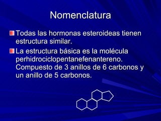 Nomenclatura Todas las hormonas esteroideas tienen estructura similar. La estructura básica es la molécula perhidrociclopentanefenantereno.  Compuesto de 3 anillos de 6 carbonos y un anillo de 5 carbonos. 