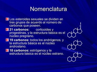 Nomenclatura Los esteroides sexuales se dividen en tres grupos de acuerdo al número de carbonos que poseen. 21 carbonos:  corticoides y progestinas, y la estructura básica es el núcleo pregnano. 19 carbonos:  todos los andrógenos, y la estructura básica es el núcleo androstano. 18 carbonos:  estrógenos y la estructura básica es el núcleo estrano. c 