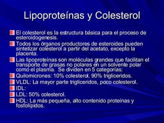 Lipoproteínas y Colesterol El colesterol es la estructura básica para el proceso de esteroidogenesis. Todos los órganos productores de esteroides pueden sintetizar colesterol a partir del acetato, excepto la placenta. Las lipoproteínas son moléculas grandes que facilitan el transporte de grasas no polares en un solvente polar como el plasma.  Se dividen en 5 categorías: Quilomicrones: 10% colesterol, 90% trigliceridos. VLDL: La mayor parte trigliceridos, poco colesterol. IDL:  LDL: 50% colesterol. HDL: La más pequeña, alto contenido proteínas y fosfolípidos. 