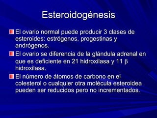 Esteroidogénesis El ovario normal puede producir 3 clases de esteroides: estrógenos, progestinas y andrógenos. El ovario se diferencia de la glándula adrenal en que es deficiente en 21 hidroxilasa y 11    hidroxilasa. El número de átomos de carbono en el colesterol o cualquier otra molécula esteroidea pueden ser reducidos pero no incrementados. 