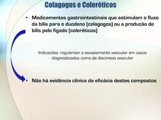 Colagogos e Coleréticos
• Medicamentos gastrointestinais que estimulam o fluxo
  da bílis para o duodeno (colagogos) ou a produção de
  bílis pelo fígado (coleréticos)



     Indicações: regularizar o esvaziamento vesicular em casos
            diagnosticados como de discinesia vesicular




• Não há evidência clínica da eficácia destes compostos
 