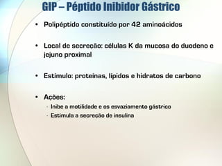 GIP – Péptido Inibidor Gástrico
• Polipéptido constituído por 42 aminoácidos

• Local de secreção: células K da mucosa do duodeno e
  jejuno proximal

• Estímulo: proteínas, lípidos e hidratos de carbono

• Ações:
   - Inibe a motilidade e os esvaziamento gástrico
   - Estimula a secreção de insulina
 