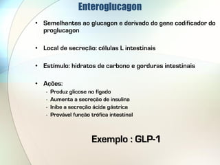 Enteroglucagon
• Semelhantes ao glucagon e derivado do gene codificador do
  proglucagon

• Local de secreção: células L intestinais

• Estímulo: hidratos de carbono e gorduras intestinais

• Ações:
   -   Produz glicose no fígado
   -   Aumenta a secreção de insulina
   -   Inibe a secreção ácida gástrica
   -   Provável função trófica intestinal



                        Exemplo : GLP-1
 
