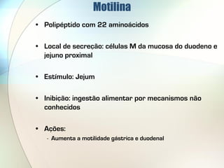 Motilina
• Polipéptido com 22 aminoácidos

• Local de secreção: células M da mucosa do duodeno e
  jejuno proximal

• Estímulo: Jejum

• Inibição: ingestão alimentar por mecanismos não
  conhecidos

• Ações:
   - Aumenta a motilidade gástrica e duodenal
 