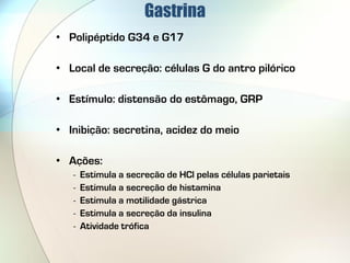 Gastrina
• Polipéptido G34 e G17

• Local de secreção: células G do antro pilórico

• Estímulo: distensão do estômago, GRP

• Inibição: secretina, acidez do meio

• Ações:
   -   Estimula a secreção de HCl pelas células parietais
   -   Estimula a secreção de histamina
   -   Estimula a motilidade gástrica
   -   Estimula a secreção da insulina
   -   Atividade trófica
 