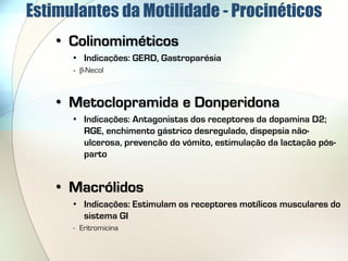 Estimulantes da Motilidade - Procinéticos
    • Colinomiméticos
      • Indicações: GERD, Gastroparésia
      - β-Necol



    • Metoclopramida e Donperidona
      • Indicações: Antagonistas dos receptores da dopamina D2;
        RGE, enchimento gástrico desregulado, dispepsia não-
        ulcerosa, prevenção do vómito, estimulação da lactação pós-
        parto


    • Macrólidos
      • Indicações: Estimulam os receptores motílicos musculares do
        sistema GI
      - Eritromicina
 