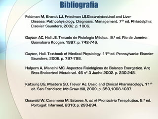 Bibliografia
Feldman M, Brandt LJ, Friedman LS.Gastrointestinal and Liver
   Disease: Pathophysiology, Diagnosis, Management. 7th ed. Philadelphia:
   Elsevier Saunders, 2002. p. 1006.

Guyton AC, Hall JE. Tratado de Fisiologia Médica. 9.ª ed. Rio de Janeiro:
   Guanabara Koogan, 1997. p. 742-746.

Guyton, Hall. Textbook of Medical Physiology. 11th ed. Pennsylvania: Elsevier
   Saunders, 2006. p. 797-798.

Halpern A, Mancini MC. Aspectos Fisiológicos do Balanço Energético. Arq
   Bras Endocrinol Metab vol. 46 nº 3 Junho 2002. p. 230-248.

Katzung BG, Masters SB, Trevor AJ. Basic and Clinical Pharmacology. 11th
   ed. San Francisco: Mc Graw Hill, 2009. p. 650,1068-1087.

Osswald W, Caramona M, Esteves A, et al. Prontuário Terapêutico. 9.ª ed.
   Portugal: Infarmed, 2010; p. 293-294.
 