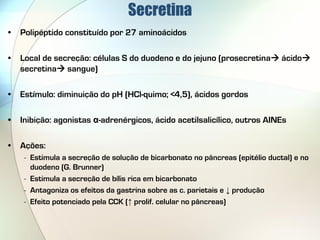 Secretina
•   Polipéptido constituído por 27 aminoácidos

•   Local de secreção: células S do duodeno e do jejuno (prosecretina ácido
    secretina sangue)

•   Estímulo: diminuição do pH (HCl-quimo; <4,5), ácidos gordos

•   Inibição: agonistas α-adrenérgicos, ácido acetilsalicílico, outros AINEs

•   Ações:
     - Estimula a secreção de solução de bicarbonato no pâncreas (epitélio ductal) e no
       duodeno (G. Brunner)
     - Estimula a secreção de bílis rica em bicarbonato
     - Antagoniza os efeitos da gastrina sobre as c. parietais e ↓ produção
     - Efeito potenciado pela CCK (↑ prolif. celular no pâncreas)
 