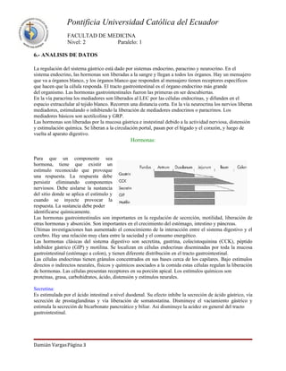 Pontificia Universidad Católica del Ecuador
                FACULTAD DE MEDICINA
                Nivel: 2      Paralelo: 1

6.- ANALISIS DE DATOS

La regulación del sistema gástrico está dado por sistemas endocrino, paracrino y neurocrino. En el
sistema endocrino, las hormonas son liberadas a la sangre y llegan a todos los órganos. Hay un mensajero
que va a órganos blanco, y los órganos blanco que responden al mensajero tienen receptores específicos
que hacen que la célula responda. El tracto gastrointestinal es el órgano endocrino más grande
del organismo. Las hormonas gastrointestinales fueron las primeras en ser descubiertas.
En la vía paracrina los mediadores son liberados al LEC por las células endocrinas, y difunden en el
espacio extracelular al tejido blanco. Recorren una distancia corta. En la vía neurocrina los nervios liberan
mediadores, estimulando o inhibiendo la liberación de mediadores endocrinos o paracrinos. Los
mediadores básicos son acetilcolina y GRP.
Las hormonas son liberadas por la mucosa gástrica e instestinal debido a la actividad nerviosa, distensión
y estimulación química. Se liberan a la circulación portal, pasan por el hígado y el corazón, y luego de
vuelta al aparato digestivo.
                                                Hormonas:


Para que un componente sea
hormona, tiene que existir un
estímulo reconocido que provoque
una respuesta. La respuesta debe
persistir eliminando componentes
nerviosos. Debe aislarse la sustancia
del sitio donde se aplica el estímulo y
cuando se inyecte provocar la
respuesta. La sustancia debe poder
identificarse químicamente.
Las hormonas gastrointestinales son importantes en la regulación de secreción, motilidad, liberación de
otras hormonas y absorción. Son importantes en el crecimiento del estómago, intestino y páncreas.
Últimas investigaciones han aumentado el conocimiento de la interacción entre el sistema digestivo y el
cerebro. Hay una relación muy clara entre la saciedad y el consumo energético.
Las hormonas clásicas del sistema digestivo son secretina, gastrina, colecistoquinina (CCK), péptido
inhibidor gástrico (GIP) y motilina. Se localizan en células endocrinas diseminadas por toda la mucosa
gastrointestinal (estómago a colon), y tienen diferente distribución en el tracto gastrointestinal.
Las células endocrinas tienen gránulos concentrados en sus bases cerca de los capilares. Bajo estímulos
directos o indirectos neurales, físicos y químicos asociados a la comida estas células regulan la liberación
de hormonas. Las células presentan receptores en su porción apical. Los estímulos químicos son
proteínas, grasa, carbohidratos, ácido, distensión y estímulos neurales.

Secretina:
Es estimulada por el ácido intestinal a nivel duodenal. Su efecto inhibe la secreción de ácido gástrico, vía
secreción de prostaglandinas y vía liberación de somatostatina. Disminuye el vaciamiento gástrico y
estimula la secreción de bicarbonato pancreático y biliar. Así disminuye la acidez en general del tracto
gastrointestinal.




Damián VargasPágina 3
 