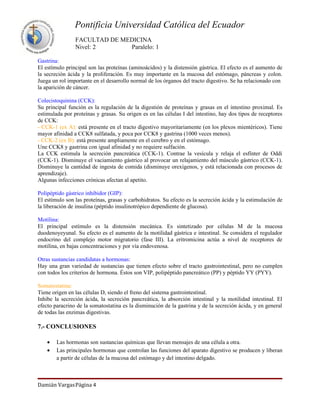 Pontificia Universidad Católica del Ecuador
                FACULTAD DE MEDICINA
                Nivel: 2      Paralelo: 1

Gastrina:
El estímulo principal son las proteínas (aminoácidos) y la distensión gástrica. El efecto es el aumento de
la secreción ácida y la proliferación. Es muy importante en la mucosa del estómago, páncreas y colon.
Juega un rol importante en el desarrollo normal de los órganos del tracto digestivo. Se ha relacionado con
la aparición de cáncer.

Colecistoquinina (CCK):
Su principal función es la regulación de la digestión de proteínas y grasas en el intestino proximal. Es
estimulada por proteínas y grasas. Su origen es en las células I del intestino, hay dos tipos de receptores
de CCK:
- CCK-1 (ex A): está presente en el tracto digestivo mayoritariamente (en los plexos mientéricos). Tiene
mayor afinidad a CCK8 sulfatada, y poca por CCK8 y gastrina (1000 veces menos).
- CCK-2 (ex B): está presente ampliamente en el cerebro y en el estómago.
Une CCK8 y gastrina con igual afinidad y no requiere sulfación.
La CCK estimula la secreción pancreática (CCK-1). Contrae la vesícula y relaja el esfínter de Oddi
(CCK-1). Disminuye el vaciamiento gástrico al provocar un relajamiento del músculo gástrico (CCK-1).
Disminuye la cantidad de ingesta de comida (disminuye orexígenos, y está relacionada con procesos de
aprendizaje).
Algunas infecciones crónicas afectan al apetito.

Polipéptido gástrico inhibidor (GIP):
El estímulo son las proteínas, grasas y carbohidratos. Su efecto es la secreción ácida y la estimulación de
la liberación de insulina (péptido insulinotrópico dependiente de glucosa).

Motilina:
El principal estímulo es la distensión mecánica. Es sintetizado por células M de la mucosa
duodenoyeyunal. Su efecto es el aumento de la motilidad gástrica e intestinal. Se considera el regulador
endocrino del complejo motor migratorio (fase III). La eritromicina actúa a nivel de receptores de
motilina, en bajas concentraciones y por vía endovenosa.

Otras sustancias candidatas a hormonas:
Hay una gran variedad de sustancias que tienen efecto sobre el tracto gastrointestinal, pero no cumplen
con todos los criterios de hormona. Éstos son VIP, polipéptido pancreático (PP) y péptido YY (PYY).

Somatostatina:
Tiene origen en las células D, siendo el freno del sistema gastrointestinal.
Inhibe la secreción ácida, la secreción pancreática, la absorción intestinal y la motilidad intestinal. El
efecto paracrino de la somatostatina es la disminución de la gastrina y de la secreción ácida, y en general
de todas las enzimas digestivas.

7.- CONCLUSIONES

    •   Las hormonas son sustancias químicas que llevan mensajes de una célula a otra.
    •   Las principales hormonas que controlan las funciones del aparato digestivo se producen y liberan
        a partir de células de la mucosa del estómago y del intestino delgado.



Damián VargasPágina 4
 
